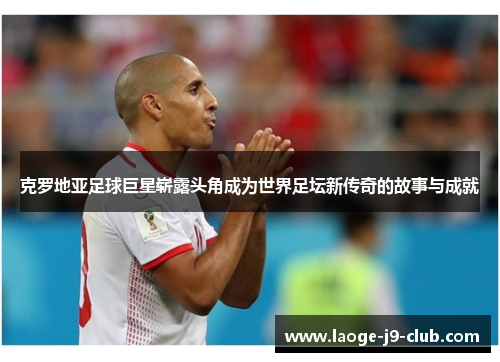 克罗地亚足球巨星崭露头角成为世界足坛新传奇的故事与成就
