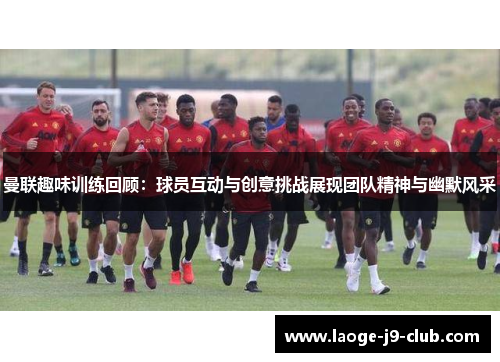 曼联趣味训练回顾：球员互动与创意挑战展现团队精神与幽默风采