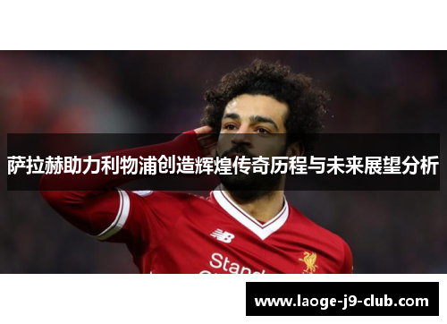 萨拉赫助力利物浦创造辉煌传奇历程与未来展望分析