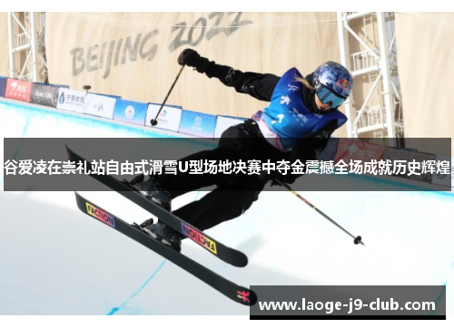 谷爱凌在崇礼站自由式滑雪U型场地决赛中夺金震撼全场成就历史辉煌