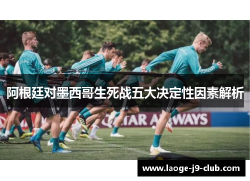 阿根廷对墨西哥生死战五大决定性因素解析 阿根廷对墨西哥生死战五大决定性因素解析