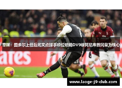 意媒：图多尔上任后尤文点球手顺位明确DV9穆阿尼库普冈皇为核心