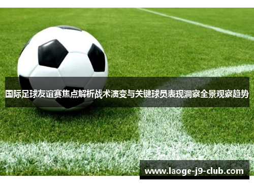 国际足球友谊赛焦点解析战术演变与关键球员表现洞察全景观察趋势