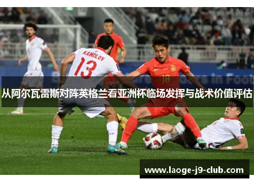从阿尔瓦雷斯对阵英格兰看亚洲杯临场发挥与战术价值评估 从阿尔瓦雷斯对阵英格兰看亚洲杯临场发挥与战术价值评估