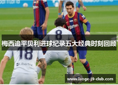 梅西追平贝利进球纪录五大经典时刻回顾 梅西追平贝利进球纪录五大经典时刻回顾